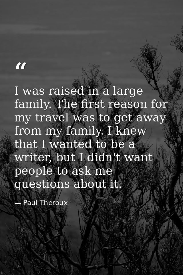 I was raised in a large family. The first reason for my travel was to get away from my family. I knew that I wanted to b — Paul Theroux