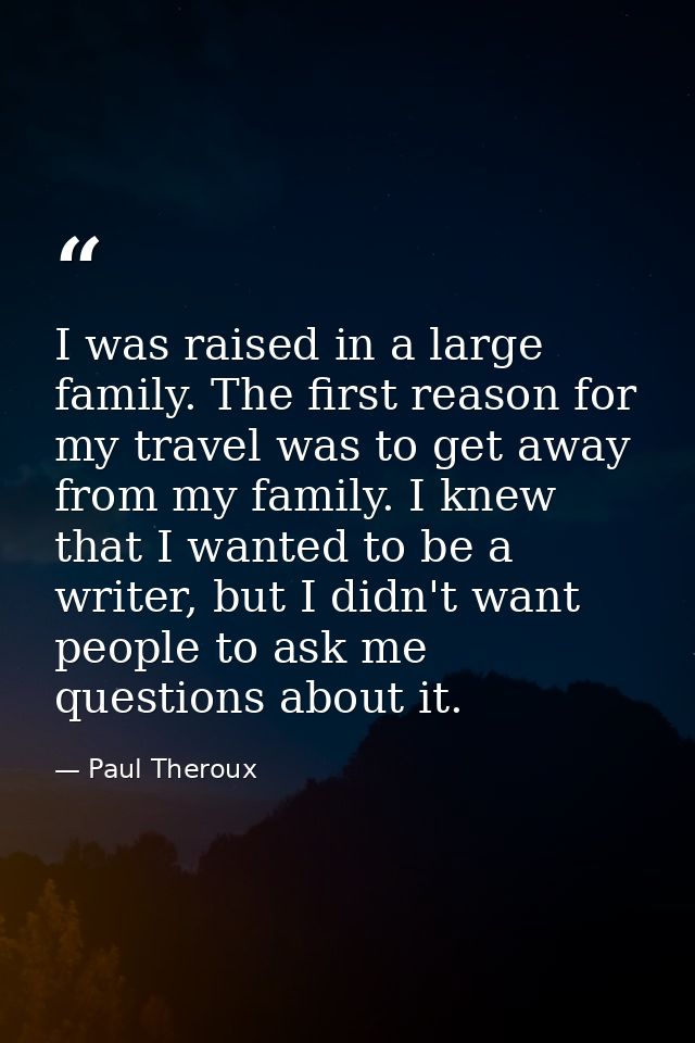 I was raised in a large family. The first reason for my travel was to get away from my family. I knew that I wanted to b — Paul Theroux