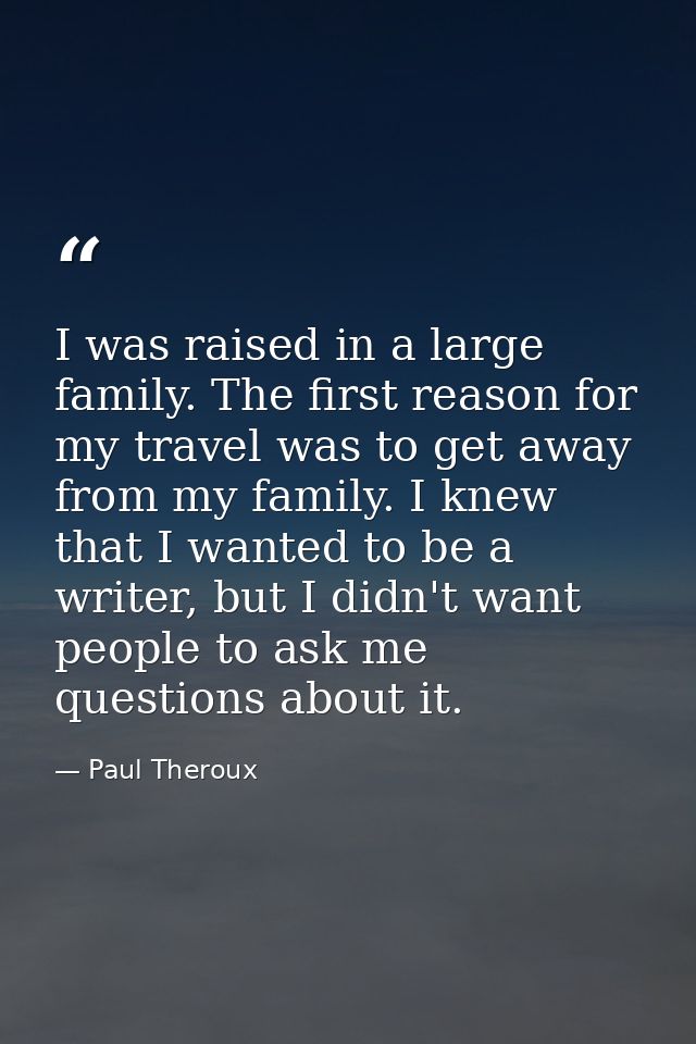 I was raised in a large family. The first reason for my travel was to get away from my family. I knew that I wanted to b — Paul Theroux