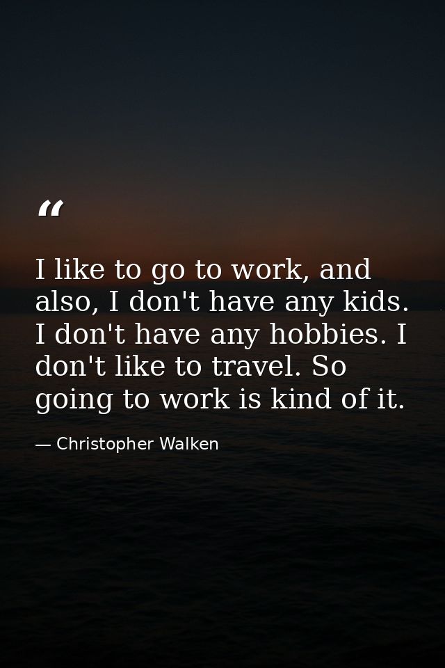 I like to go to work, and also, I don't have any kids. I don't have any hobbies. I don't like to travel. So going to wor — Christopher Walken