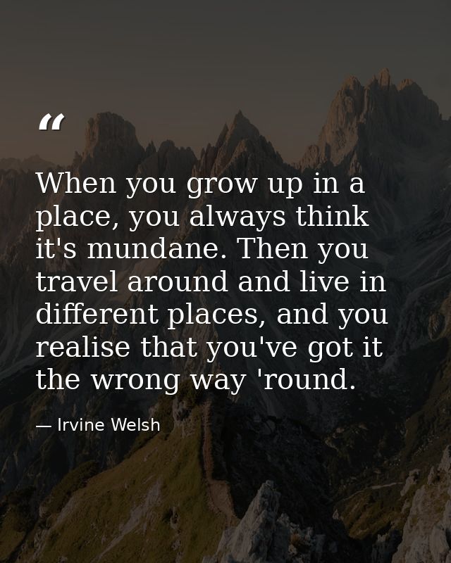 When you grow up in a place, you always think it's mundane. Then you travel around and live in different places, and you — Irvine Welsh