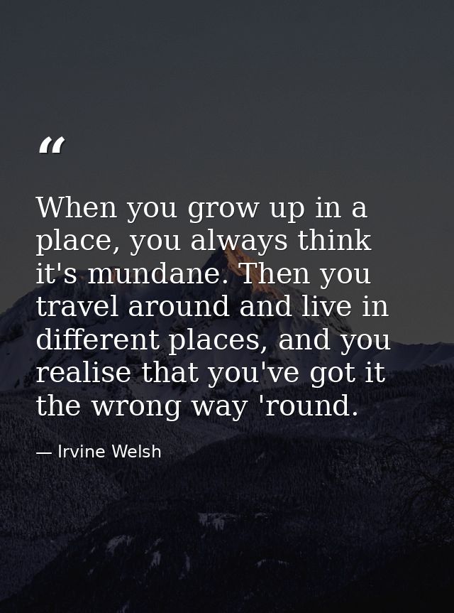 When you grow up in a place, you always think it's mundane. Then you travel around and live in different places, and you — Irvine Welsh
