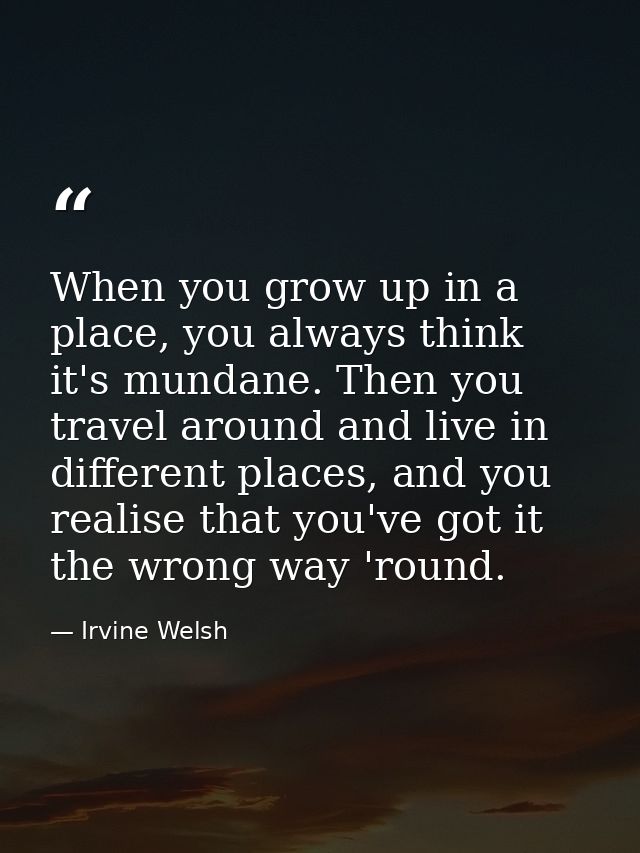 When you grow up in a place, you always think it's mundane. Then you travel around and live in different places, and you — Irvine Welsh