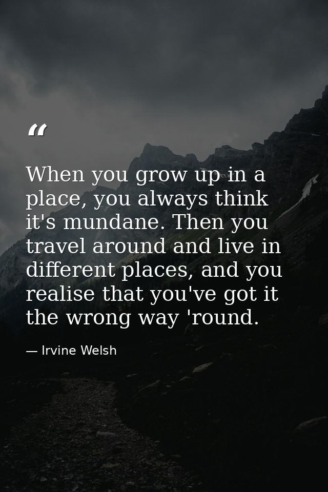 When you grow up in a place, you always think it's mundane. Then you travel around and live in different places, and you — Irvine Welsh