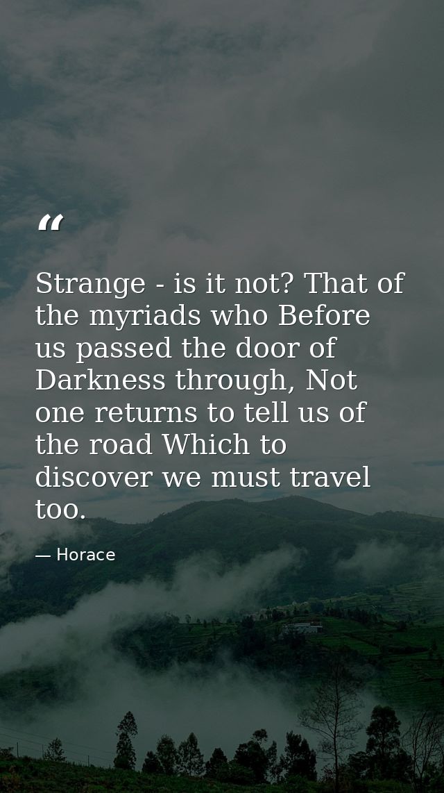 Strange - is it not? That of the myriads who Before us passed the door of Darkness through, Not one returns to tell us o — Horace