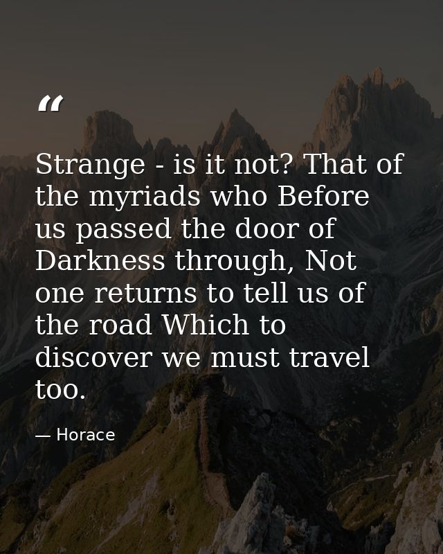 Strange - is it not? That of the myriads who Before us passed the door of Darkness through, Not one returns to tell us o — Horace