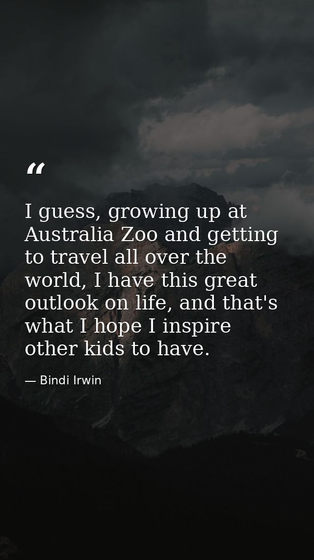 I guess, growing up at Australia Zoo and getting to travel all over the world, I have this great outlook on life, and th — Bindi Irwin