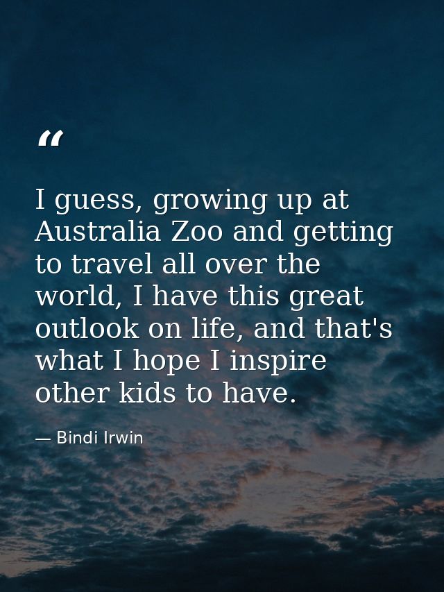 I guess, growing up at Australia Zoo and getting to travel all over the world, I have this great outlook on life, and th — Bindi Irwin