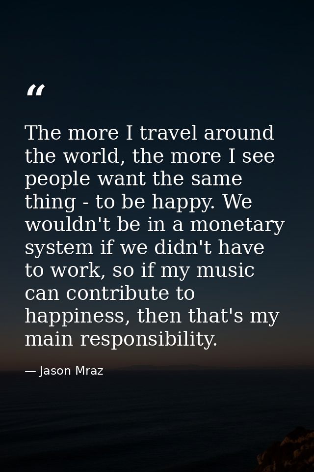 The more I travel around the world, the more I see people want the same thing - to be happy. We wouldn't be in a monetar — Jason Mraz