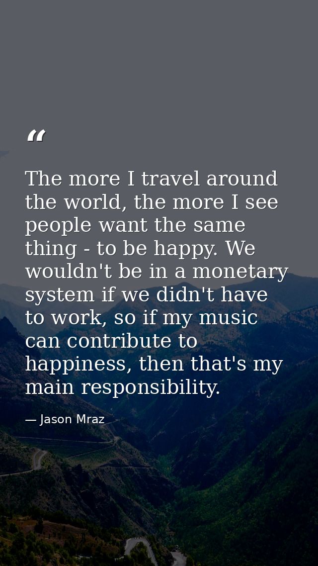 The more I travel around the world, the more I see people want the same thing - to be happy. We wouldn't be in a monetar — Jason Mraz