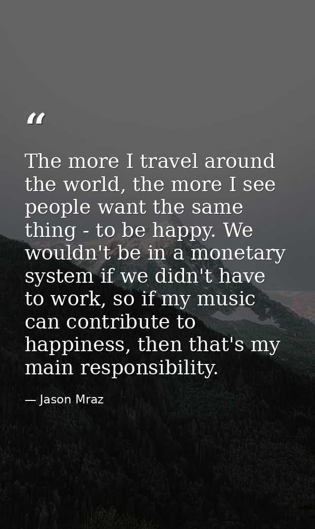 The more I travel around the world, the more I see people want the same thing - to be happy. We wouldn't be in a monetar — Jason Mraz