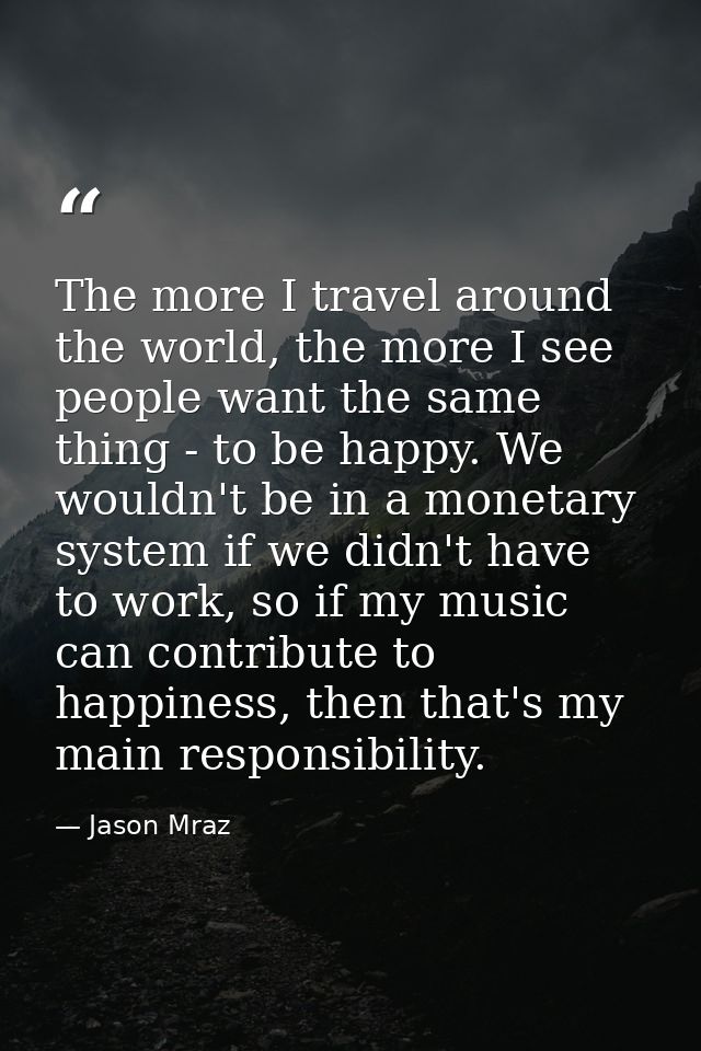 The more I travel around the world, the more I see people want the same thing - to be happy. We wouldn't be in a monetar — Jason Mraz