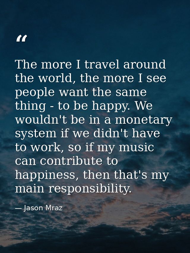 The more I travel around the world, the more I see people want the same thing - to be happy. We wouldn't be in a monetar — Jason Mraz