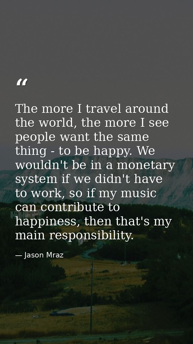 The more I travel around the world, the more I see people want the same thing - to be happy. We wouldn't be in a monetar — Jason Mraz