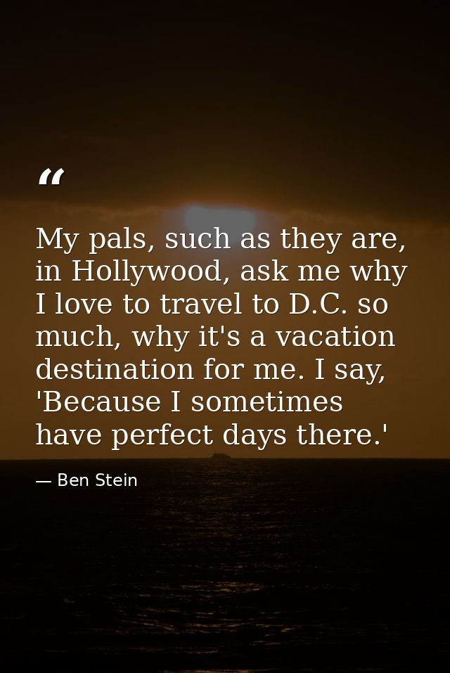 My pals, such as they are, in Hollywood, ask me why I love to travel to D.C. so much, why it's a vacation destination fo — Ben Stein