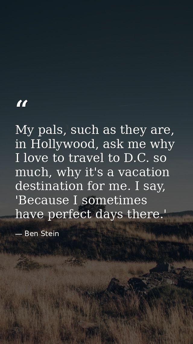 My pals, such as they are, in Hollywood, ask me why I love to travel to D.C. so much, why it's a vacation destination fo — Ben Stein