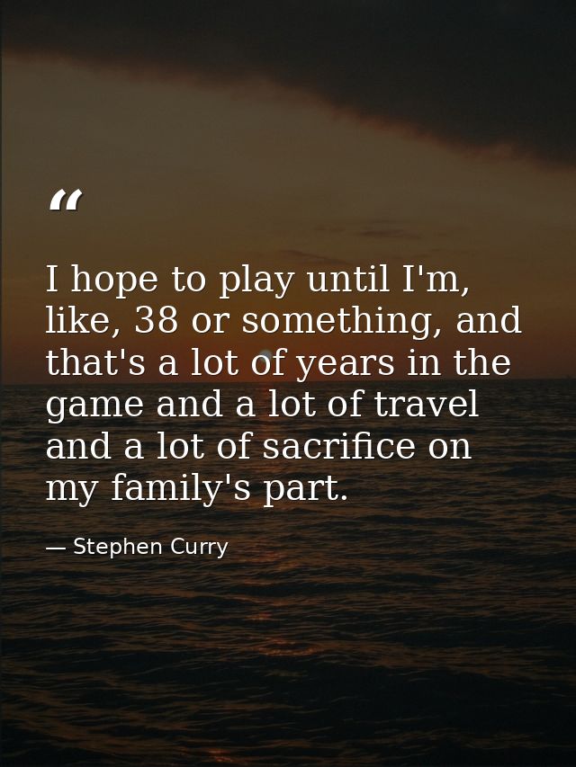 I hope to play until I'm, like, 38 or something, and that's a lot of years in the game and a lot of travel and a lot of  — Stephen Curry