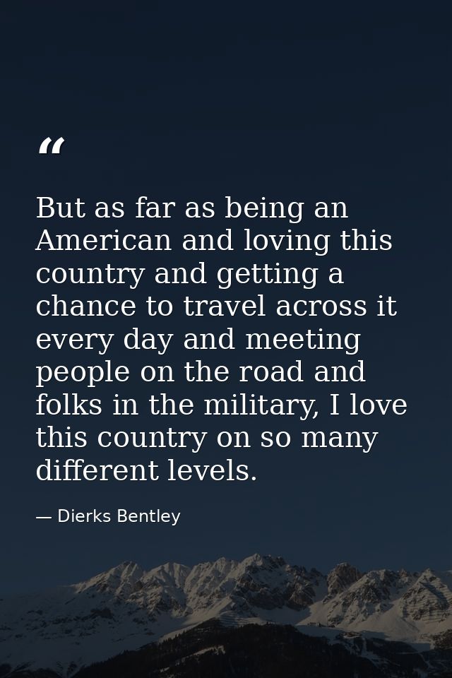 But as far as being an American and loving this country and getting a chance to travel across it every day and meeting p — Dierks Bentley