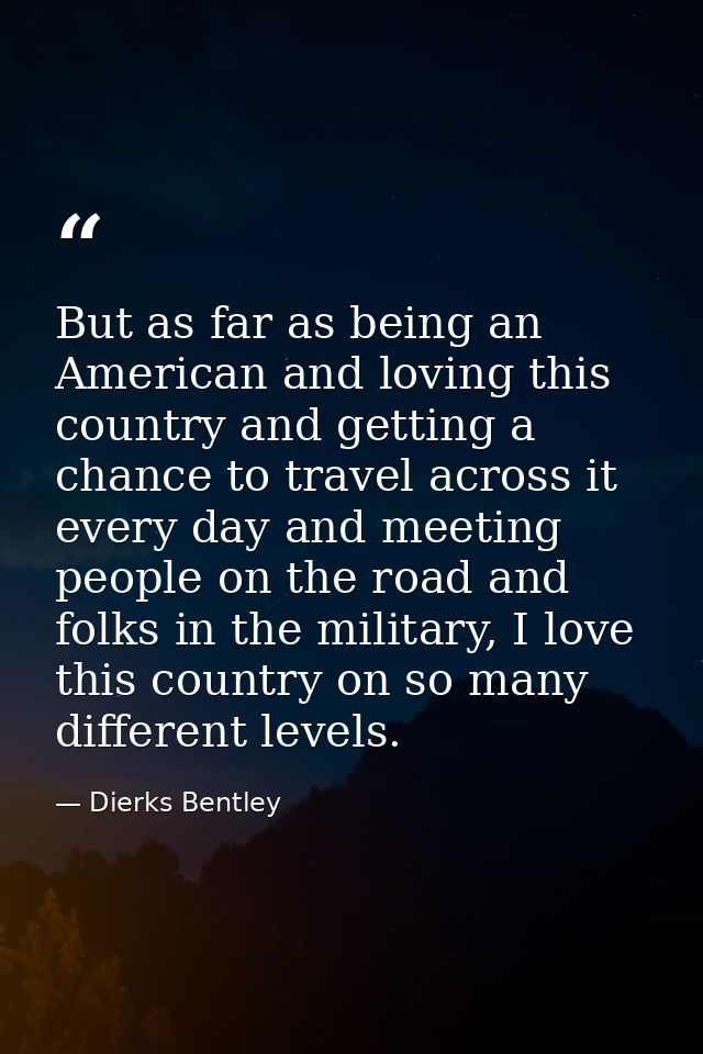 But as far as being an American and loving this country and getting a chance to travel across it every day and meeting p — Dierks Bentley