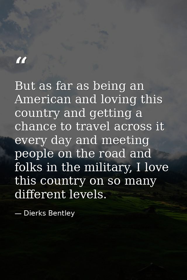 But as far as being an American and loving this country and getting a chance to travel across it every day and meeting p — Dierks Bentley