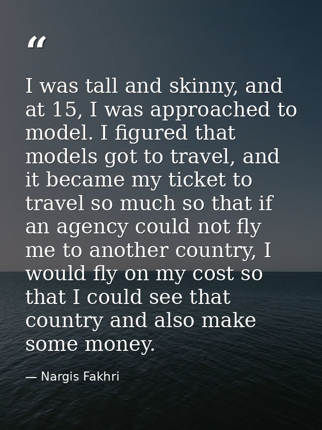 I was tall and skinny, and at 15, I was approached to model. I figured that models got to travel, and it became my ticke — Nargis Fakhri