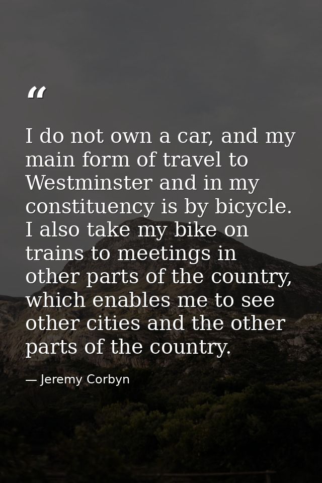 I do not own a car, and my main form of travel to Westminster and in my constituency is by bicycle. I also take my bike  — Jeremy Corbyn