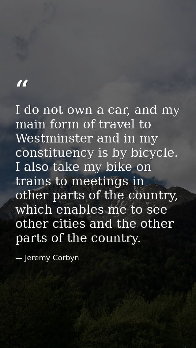 I do not own a car, and my main form of travel to Westminster and in my constituency is by bicycle. I also take my bike  — Jeremy Corbyn