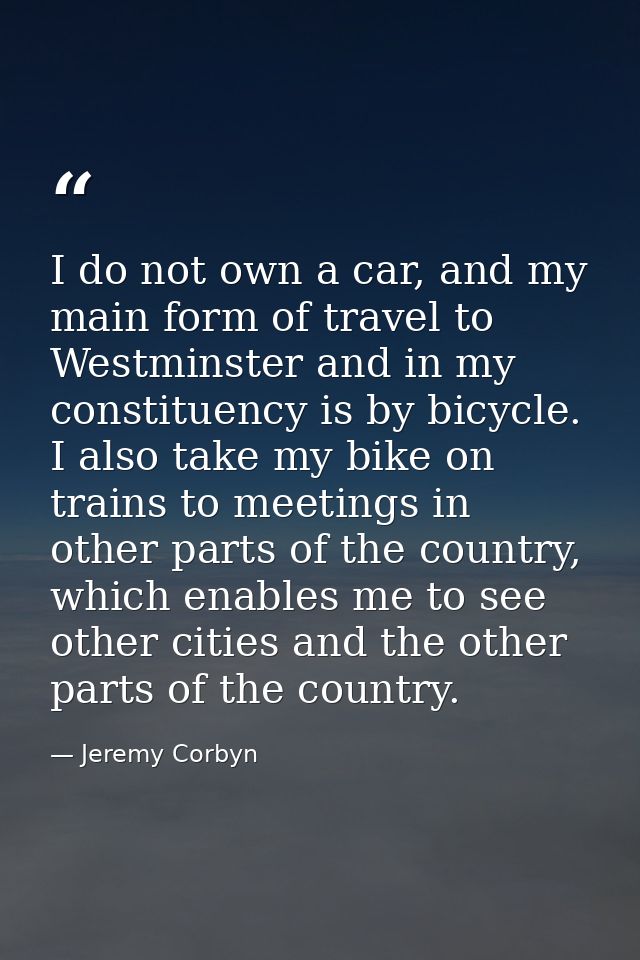 I do not own a car, and my main form of travel to Westminster and in my constituency is by bicycle. I also take my bike  — Jeremy Corbyn