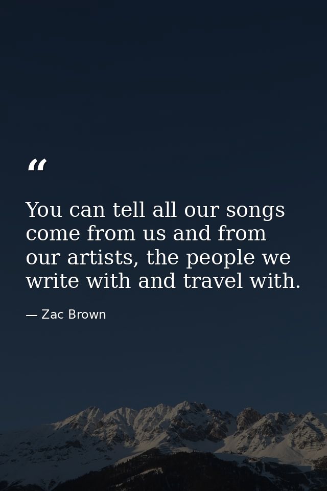 You can tell all our songs come from us and from our artists, the people we write with and travel with. — Zac Brown
