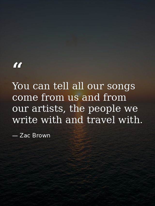 You can tell all our songs come from us and from our artists, the people we write with and travel with. — Zac Brown