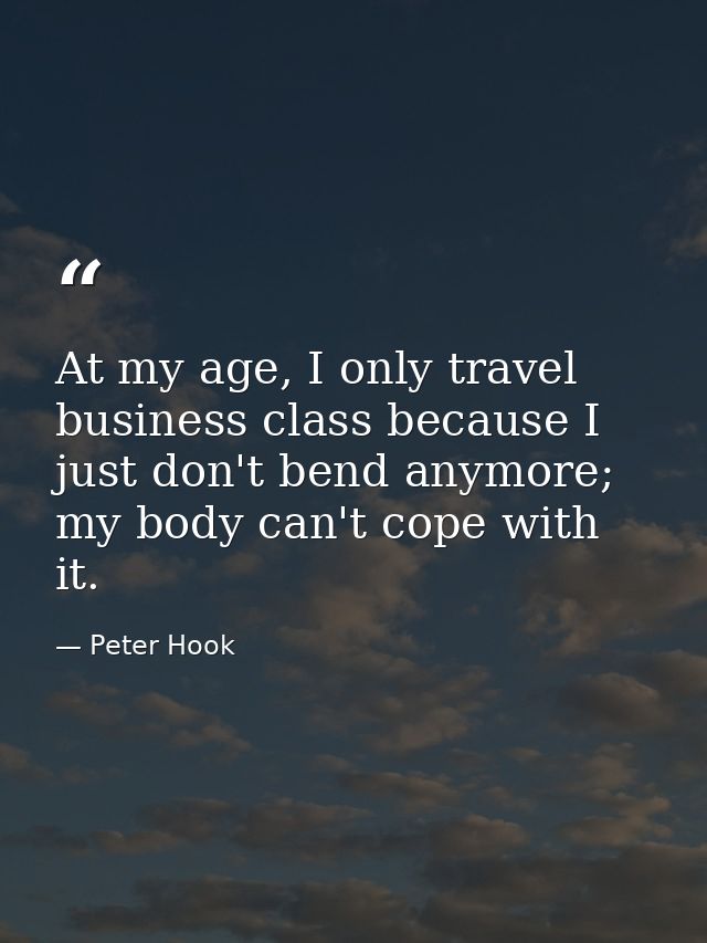At my age, I only travel business class because I just don't bend anymore; my body can't cope with it. — Peter Hook