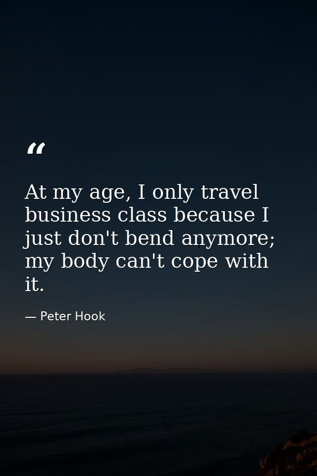At my age, I only travel business class because I just don't bend anymore; my body can't cope with it. — Peter Hook