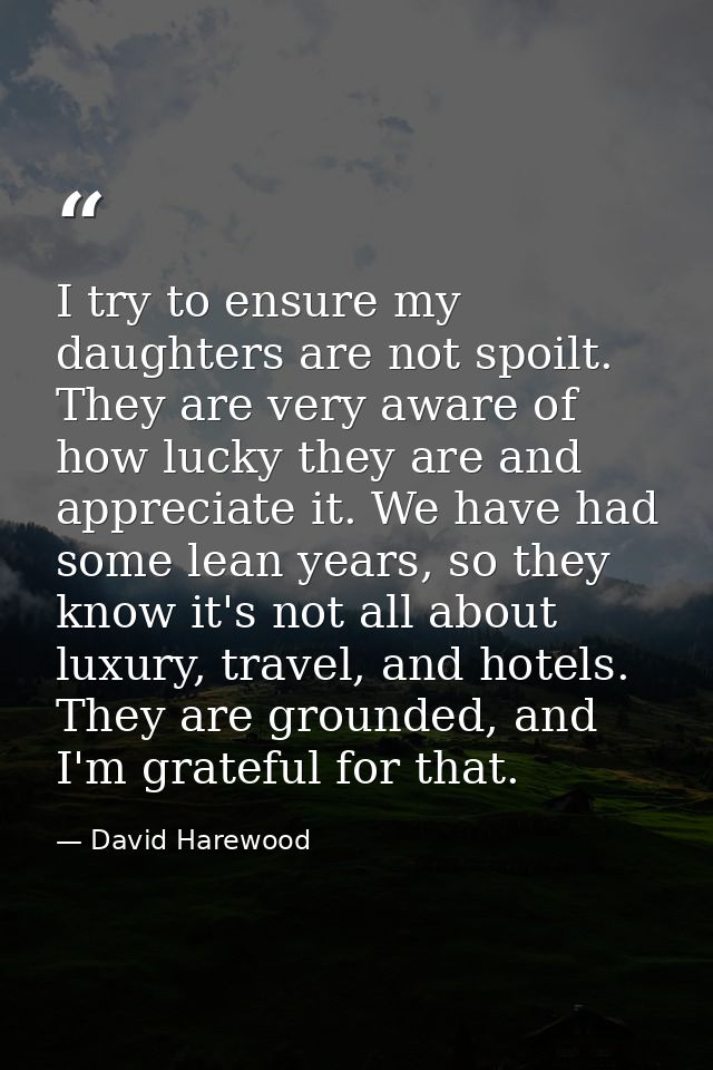 I try to ensure my daughters are not spoilt. They are very aware of how lucky they are and appreciate it. We have had so — David Harewood