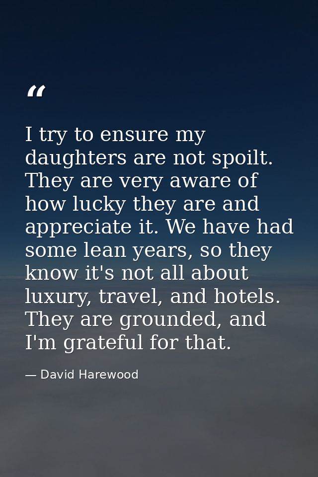 I try to ensure my daughters are not spoilt. They are very aware of how lucky they are and appreciate it. We have had so — David Harewood