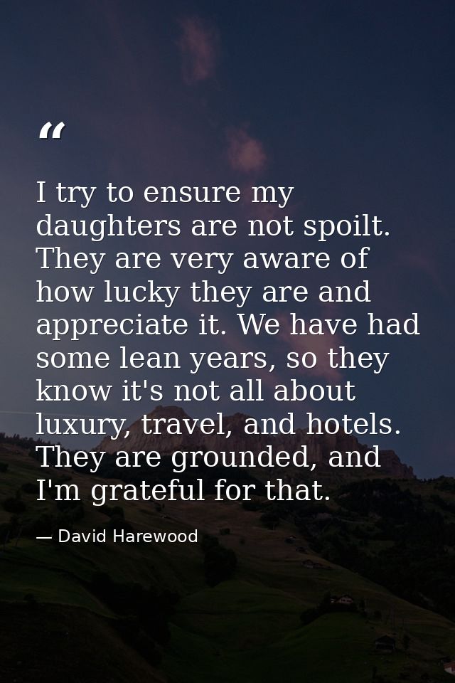 I try to ensure my daughters are not spoilt. They are very aware of how lucky they are and appreciate it. We have had so — David Harewood