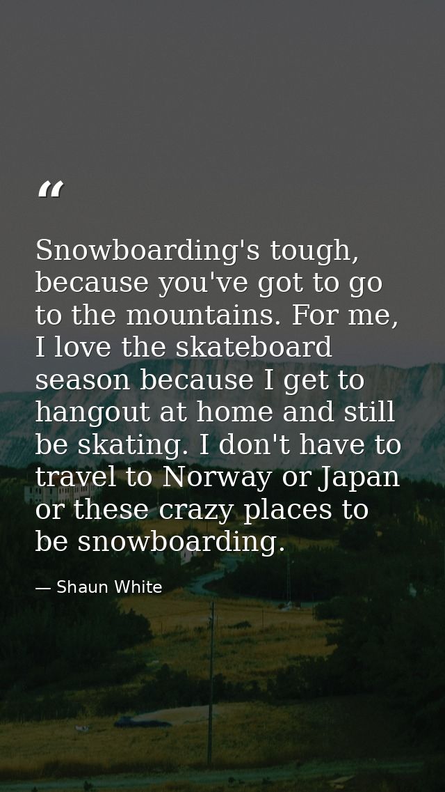 Snowboarding's tough, because you've got to go to the mountains. For me, I love the skateboard season because I get to h — Shaun White