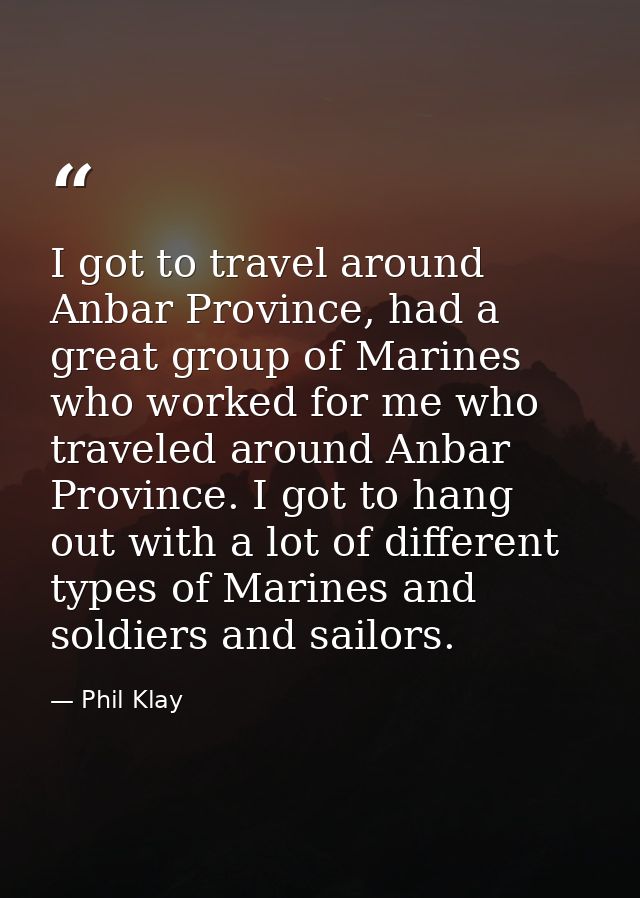 I got to travel around Anbar Province, had a great group of Marines who worked for me who traveled around Anbar Province — Phil Klay