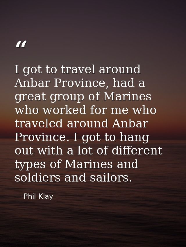 I got to travel around Anbar Province, had a great group of Marines who worked for me who traveled around Anbar Province — Phil Klay