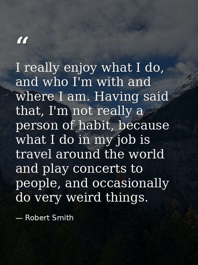I really enjoy what I do, and who I'm with and where I am. Having said that, I'm not really a person of habit, because w — Robert Smith