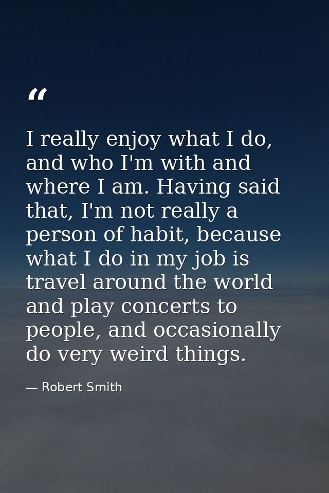 I really enjoy what I do, and who I'm with and where I am. Having said that, I'm not really a person of habit, because w — Robert Smith