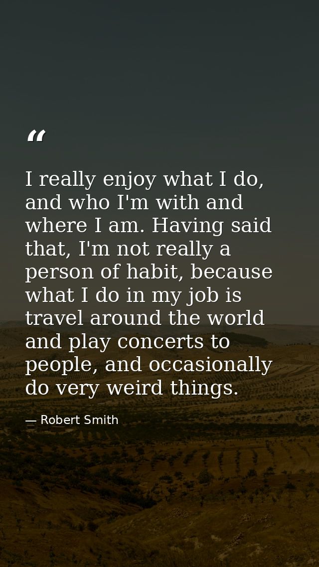I really enjoy what I do, and who I'm with and where I am. Having said that, I'm not really a person of habit, because w — Robert Smith