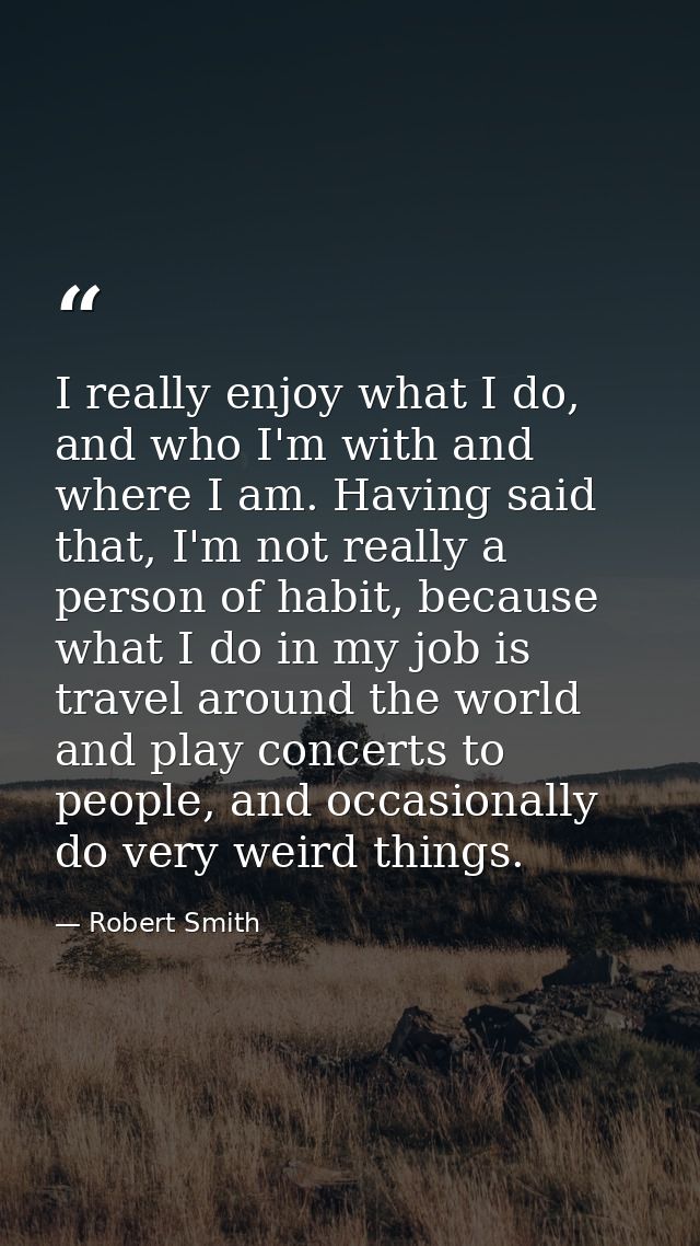 I really enjoy what I do, and who I'm with and where I am. Having said that, I'm not really a person of habit, because w — Robert Smith