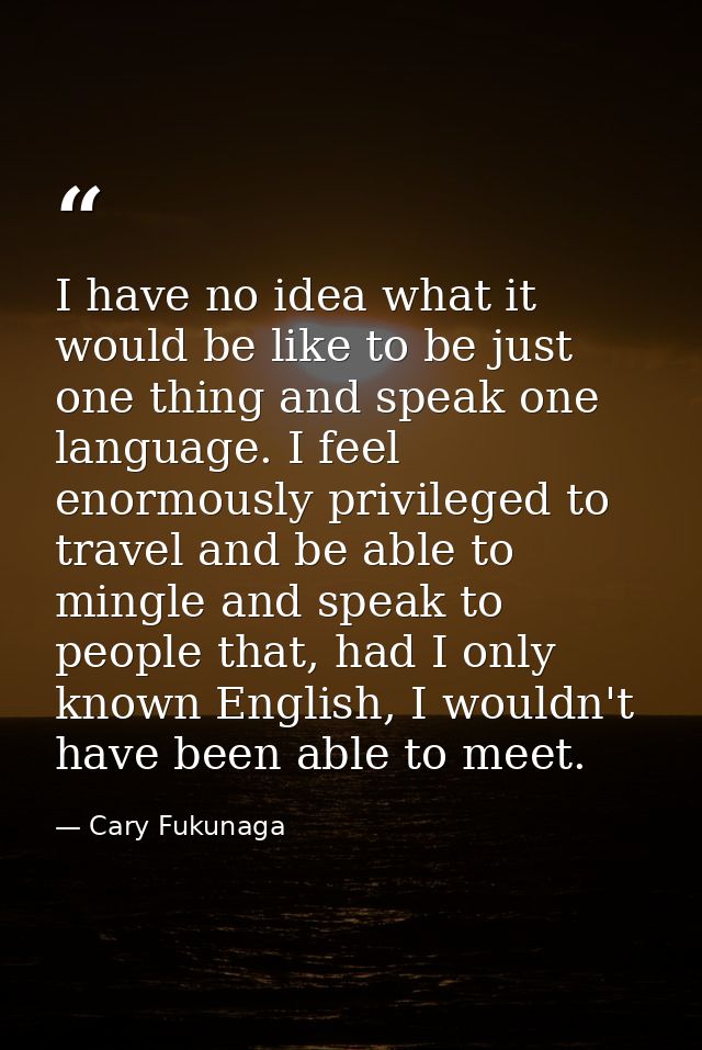I have no idea what it would be like to be just one thing and speak one language. I feel enormously privileged to travel — Cary Fukunaga