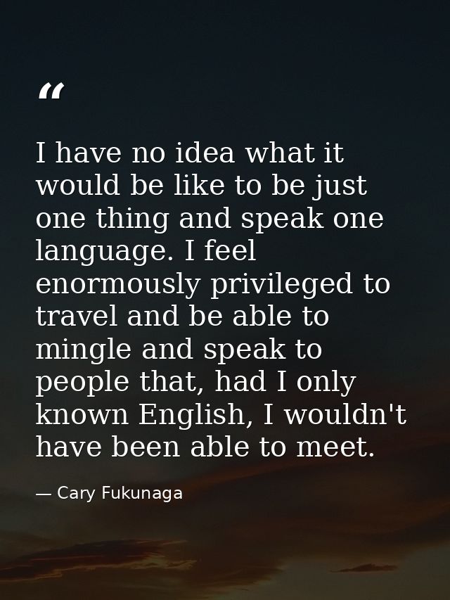 I have no idea what it would be like to be just one thing and speak one language. I feel enormously privileged to travel — Cary Fukunaga