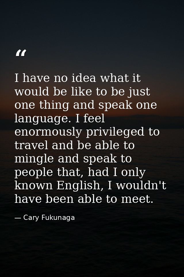 I have no idea what it would be like to be just one thing and speak one language. I feel enormously privileged to travel — Cary Fukunaga