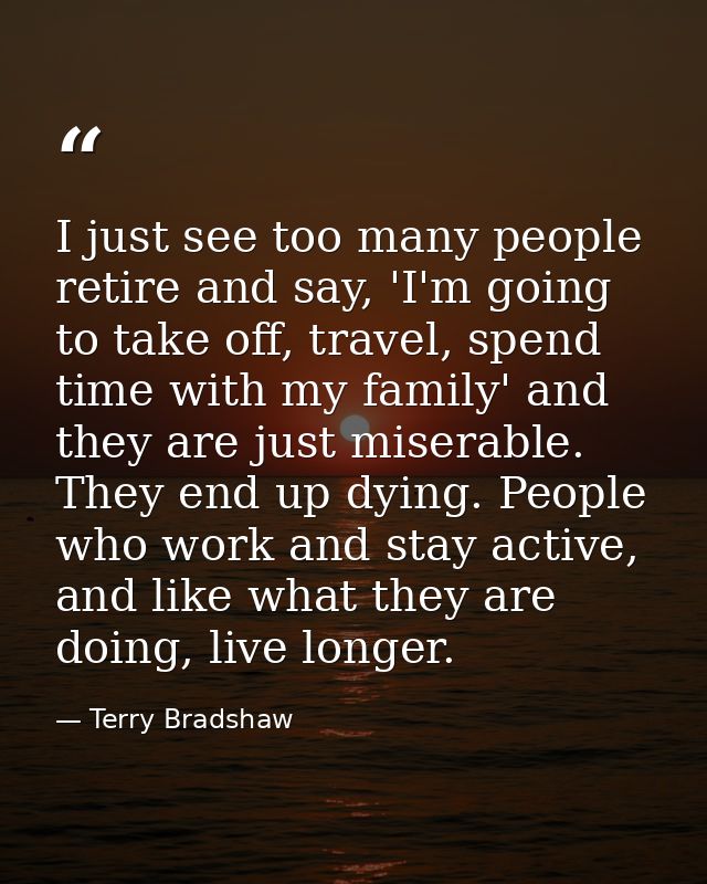 I just see too many people retire and say, 'I'm going to take off, travel, spend time with my family' and they are just  — Terry Bradshaw