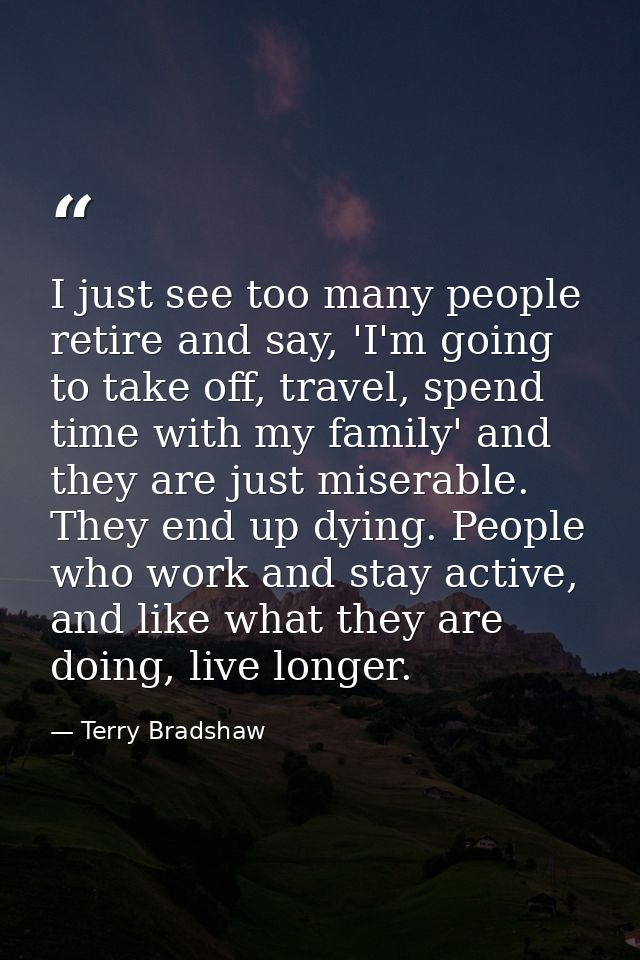I just see too many people retire and say, 'I'm going to take off, travel, spend time with my family' and they are just  — Terry Bradshaw