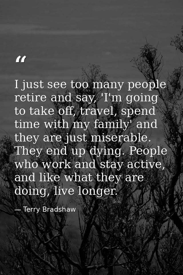 I just see too many people retire and say, 'I'm going to take off, travel, spend time with my family' and they are just  — Terry Bradshaw