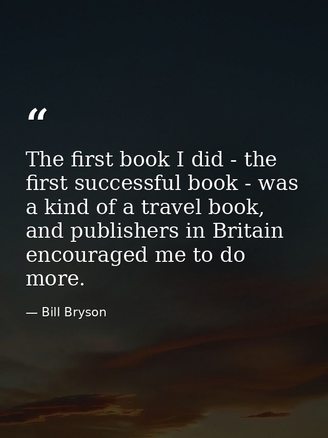 The first book I did - the first successful book - was a kind of a travel book, and publishers in Britain encouraged me  — Bill Bryson