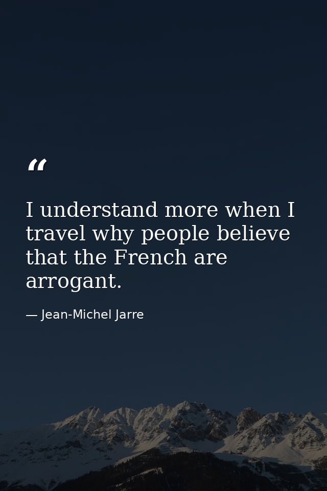 I understand more when I travel why people believe that the French are arrogant. — Jean-Michel Jarre